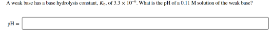 A weak base has a base hydrolysis constant, Kb, of 3.3 x 10-6. What is the pH of a 0.11 M solution of the weak base? pH =