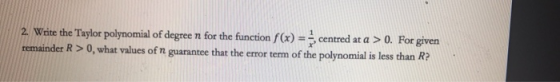 2. Write the Taylor polynomial of degree n for the function f(x) = 5 centred at a > 0. For given remainder R > 0, what values
