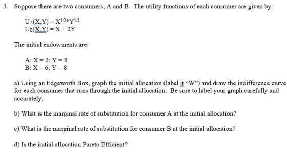 3. Suppose there are two consumers, A and B. The utility functions of each consumer are given by: Up(X,Y) = X + 2Y The initial endowments are: A:X=2; Y = 8 a) Using an Edgeworth Box, graph the initial allocation (label it W) and draw the indifference curve for each consumer that runs through the initial allocation. Be sure to label your graph carefully and accurately. b) What is the marginal rate of substitution for consumer A at the initial allocation? e) What is the marginal rate of substitution for consumer B at the initial allocation? d) Is the initial allocation Pareto Efficient?