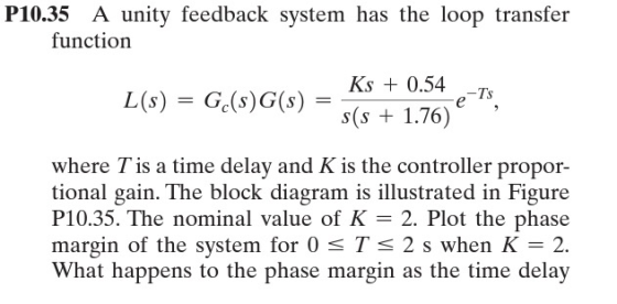 P10.35 A unity feedback system has the loop transfer function -Ts Ks + 0.54 L(s) = Gc(s)G(s) = *S cos(s + 1.76) where T is a