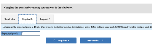 Complete this question by entering your answers in the tabs below. Required ARequired BRequired C Determine the expected profit if Bright Day projects the following data for Delatine: sales, 4,000 bottles; fixed cost, $20,000; and variable cost per unit, $1 Expected profit K Required A Required c >