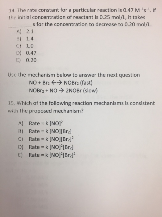 14. The rate constant for a particular reaction is 0.47 M is 1. If the initial concentration of reactant is 0.25 mol/L, it takes s for the concentration to decrease to 0.20 mol/L. A) 2.1 B) 1.4 C) 1.0 D) 0.47 E) 0.20 Use the mechanism below to answer the next question NO Br2 NOBr2 (fast) NOBr2 NO 2NOBr (slow) 15. Which of the following reaction mechanisms is consistent with the proposed mechanism? A) Rate k [NO]2 C) Rate k [NO][Br2]2 D) Rate k [NO]2[Br2] E) Rate k [NO]2[Br2]2