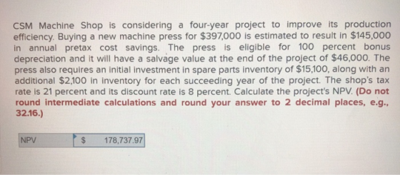 CSM Machine Shop is considering a four-year project to improve its production efficiency. Buying a new machine press for $397