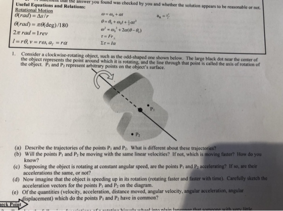 Useful Equations and Relations: Rotational Motion rad)- As/r lilclhiell hat the answer you found was checked by you and whether the solution appears to be reasonable or not. (rad) deg)/180 2t rad Irev 1. Consider a clockwise-rotating object, such as the odd-shaped one shown below. The large black dot near the center of the obiect represents the point around which it is rotating, and the line through that point is called the axis of rotation of Pi and P2 represent arbitrary points on the objects surface. Pi (a) Describe the trajectories of the points Pi and P2. What is different about these trajectories? (b) Will the points Pt and P2 be moving with the same linear velocities? If not, which is moving faster? How do you (c) Supposing the object is rotating at constant angular speed, are the points Pi and P2 accelerating? If so, are teir (d) Now imagine that the object is speeding up in its rotation (rotating faster and faster with time). Carefully sketch the (e) Of the quantities (velocity, acceleration, distance moved, angular velocity, angular acceleration, angular know? accelerations the same, or not? acceleration vectors for the points Pi and P2 on the diagram. isplacement) which do the points Pi and P2 have in common?