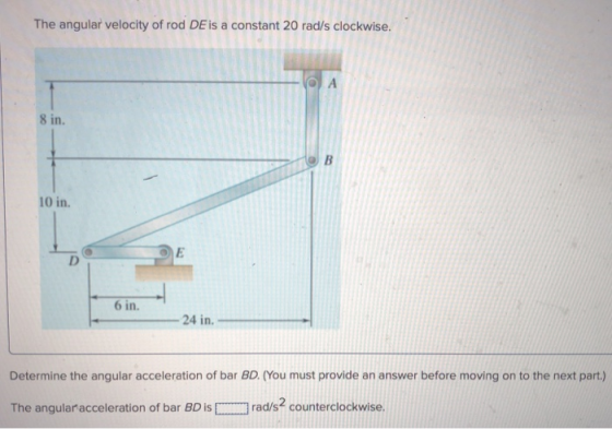 The angular velocity of rod DE is a constant 20 rad/s clockwise. 8 in. 10 in. 6 in 24 in. Determine the angular acceleration of bar BD. (You must provide an answer before moving on to the next part.) The angularacceleration of bar BD israd/s2 counterclockwise