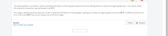 The state education commission wants to estimate the fraction of tenth grade stude the population proportion was estimaced to be 0.23 that have reading skills at or below the eighth grade level. In an earlier study. How large a sample would be required in Order to estimate the fraction of tenth aders reeding at or below the eighth ade level at the 98 % confidence level with n error of at most 0.027 Round your answer up to the next integer Tables Keyped Answer How to encer your answer