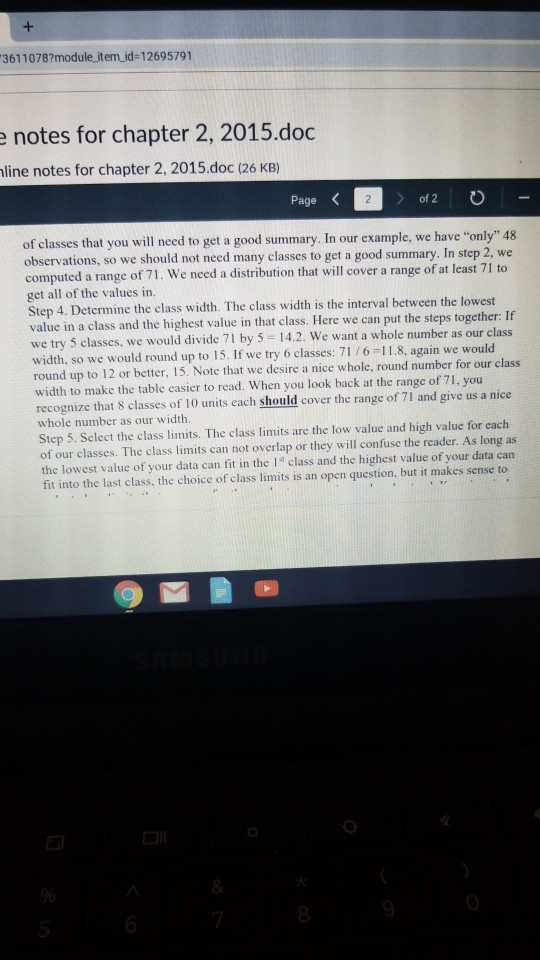3611078?module item id-12695791 notes for chapter 2, 2015.doc line notes for chapter 2, 2015.doc (26 KB) Page of classes that you will need to get a good summary. In our example, we have only 48 observations, so we should not need many classes to get a good summary. In step 2, we computed a range of 71. We need a distribution that will cover a range of at least 71 to get all of the values in. Step 4. Determine the class width. The class width is the interval between the lowest value in a class and the highest value in that class. Here we can put the steps together: If we try 5 classes, we would divide 71 by 5 14.2. We want a whole number as our class width, so we would round up to 15. If we try 6 classes: 71 /6-11.8, again we would round up to 12 or better, 15. Note that we desire a nice whole, round number for our class width to make the table easier to read. When you look back at the range of 71, you recognize that 8 classes of 10 units each should cover the range of 71 and give us a nice whole number as our width. Step 5. Select the class limits. The class limits are the low value and high value for each of our classes. The class limits can not overlap or they will confuse the reader. As long as the lowest value of your data can fit in the Is class and the highest value of your data can fit into the last class, the choice of class limits is an open question, but it makes sense to