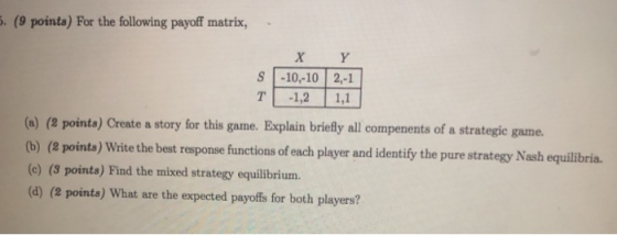 . (9 points) For the following payoff matrix, X Y S -10,-10 2,-1 TI -1,2 | 1,1 (o) (e pointa) Create a story for this game. Explain briefly all compenents of a strategic game tb) (e pointa) Write the best response functions of each player and identify the pure strategy Nash equilitbria. (e) (3 points) Find the mixed strategy equilibrium. (a) (e points) What are the expected payoffs for both players?