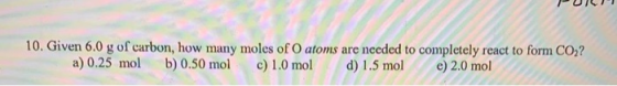 10. Given 6.0 g of carbon, how many moles of O atoms are needed to completely react to form CO,? a) 0.25 mol b) 0.50 mol c) 1