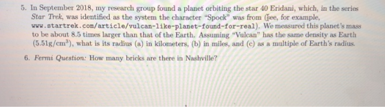 5. In September 2018, my research group found a planet orbiting the star 40 Eridani, which, in the series Star Trek, was identified as the system the character Spock was from (ee, for example, www.startrek.com/article/vulcan-like-planet-found-for-real). We measured this planets mass to be about 8.5 times larger than that of the Earth. Assuming Vulcan has the same density as Earth (5.51g/cm3), what is its radius (a) in kilometers, (b) in miles, and (c) as a multiple of Earths radius. 6. Fermi Question: How many bricks are there in Nashville?