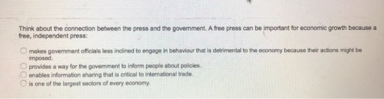 Think about the connection between the press and the government. A free press can be important for economic growth because a free, independent press: O makes govermment officials less indlined to engage in behaviour that is detrimental to the economy because their actions might be imposed O provides a way for the govenment to inform people about policies O enables information sharing that is critical to international trade. O is one of the largest sectors of every economy