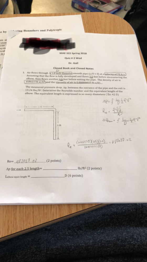 e by using Boundary and Polytropie sten can syst cal is MAE 322 Spring 2018 Quiz # 2 Wed Dr. Gall Closed Book and Closed Notes 1. Air flows through i 1.0 inch diametet smooth pipe (/D-0) at a velocity of 75.it/s Assuming that the flow is fully developed and flows 25 feet before encountering the elbow, then flows another 2.5 feet before exciting the pipe. The density of air is 0.002378 sl/nt and the viscosity of air is 0.00000037 lbs/12 The measured pressure drop, Ap, between the entrance of the pipe and the exit is 13.24 lbs/ft2, Determine the Reynolds number and the equivalent length of the elbow. The equivalent length is expressed in so many diameters ( Ex: 42 D) 4P-S SLOV Re: RVS a pon- f L tev (22.002578 X 25) (10) - 192027. o2 ( CocaCo34) Re=_1182021.ol Ap for each 2.5 length= (2 points) Ib/ft2 (2 points) _D (6 points) Lelbow equiv length =