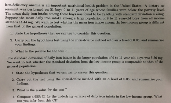 Iron-deficiency anemia is an important nutritional health problem in the United States. A dietary as- sessment was performed on 51 boys 9 to 11 years of age whose families were below the poverty level. The mean daily iron intake among these boys was found to be 12.50mg with standard deviation 4.75mg. Suppose the mean daily iron intake among a large population of 9 to 11 year-old boys from all income strata is 14.44 mg. We want to test whether the mean iron intake among the low-income group is different from that of the general population. 1. State the hypotheses that we can use to consider this question. 2. Carry out the hypothesis test using the critical-value method with an a level of 0.05, and summarize your findings. 3. What is the p-value for the test? The standard deviation of daily iron intake in the larger population of 9 to 11 year-old boys was 5.56 ng We want to test whether the standard deviation from the low-income group is comparable to that of the general population. 1. State the hypotheses that we can use to answer this question. 2. Carry out the test using the critical value method with an a level of 0.05, and summarize your findings. 3. What is the p-value for the test? 4. Compute a 95% CI for the underlying variance of daily iron intake in the low-income group, what can you infer from this CI?