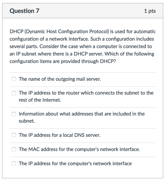 Question 7 1 pts DHCP (Dynamic Host Configuration Protocol) is used for automatic configuration of a network interface. Such a configuration includes several parts. Consider the case when a computer is connected to an IP subnet where there is a DHCP server. Which of the following configuration items are provided through DHCP? The name of the outgoing mail server. The IP address to the router which connects the subnet to the rest of the Internet. Information about what addresses that are included in the subnet. The IP address for a local DNS server. The MAC address for the computers network interface The IP address for the computers network interface