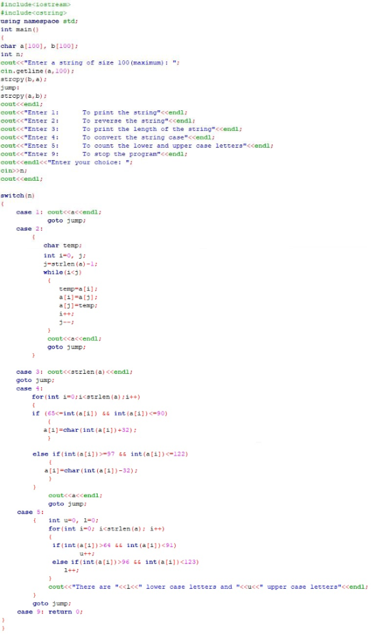 # include<iostream» # include <cstring? using namespace std,; int main char a[100), b[100]: int n coutくくEnterよ5tring of 3ize 100 (maximum); ; cin.getline (a, 100) strcpy(D, a) jump: strcpy (a,b) cout<cendi: coutくくEnter 1; coutくくEnter 2: cout<<Enter 3: coutくくEnter 4: cout<<Enter 5 cont<<Enter 9: cout<cendl<<Enter your choice: cin>>n cout<cendl; To print the string<endl: To reverse the string<<endl; To print the length of the string<cendi; To convert the string case<<endl: To count the lower and upper case letters<<endl; To stop the program<cendii switch (n) 1: coutくくaくくendl ; goto jump; case case 2: char temp; int i#0, j; i-strlen (a)-1: while (i<j) temp-a [il a[1]=a(j); a [1 temp: coutくく くくendl ; goto jump case 3: cout<<scrlen (a) <<endl; goto jump: case 4 forint i=0;i<strlen (a) ;i++) if (65-int ali])&int(ali])<-90) a [11-har (int (a[1])+32) clse if(int (ali])-97&& int (ai)<-122) a [i]-char (int (a[i])-32) cout<<a<cendl: goto jump: case S: fint u-o, 1-0 1-0; for ( int ǐ<strlen (a); İ++) if(int (a[i])6 int (a[i)<91) u+t: else if (int(a[i])>96 && int (a[i])<123) coutくくThere are <<1<< lower case letters and <<u<< upper case lettersくくendl; goto iarm case 9: return 0