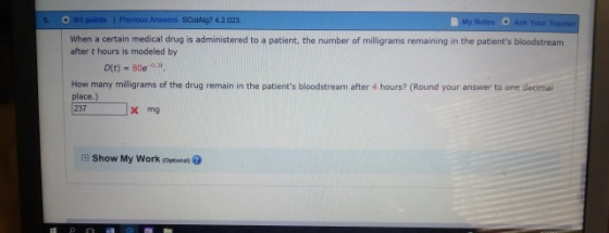 O 0,1 points İ Provos Answers SColAlg7 4.2023. My Ask Your Teacher When a certain medical drug is administered to a patient, the number of milligrams remaining in the patients bloodstream after t hours is modeled by Dit) - 80e.st How many milligrams of the drug remain in the patients bloodstream after 4 hours? (Round your answer to one decimail place.) 237x mg a Show My Work loptonal