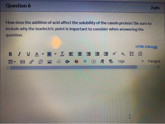 Question 6 3 pts How does the addition of acid affect the solubility of the casein protein? Be sure to include why the isoele