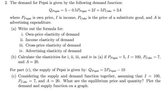 2. The demand for Pepsi is given by the following demand functiorn: where PPepsi is own price, I is income, PCoke is the price of a substitute good, and A is advertising expenditure. a) Write out the formula for: i. Own-price elasticity of demand ii. Income elasticity of demand iii. Cross-price elasticity of demand iv. Advertising elasticity of demand (b) Calculate the elasticities for i, ii, iii, and iv in (a) if Pepsi-5, 1-100, Poke-7. and A -20 For part (c), the supply of Pepsi is given by: QPepsi 2PPeps- 10 (c) Considering the supply and demand function together, assuming that I- 100, PCoke7, and A -20. What are the equilibrium price and quantity? Plot the demand and supply function on a graph