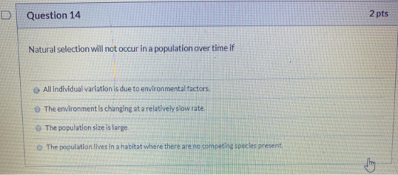 D Question 14 2 pts Natural selection will not occur in a population over time if All individual variation is due to environm