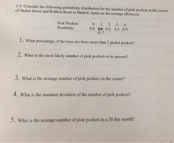 1-5. Consider the following probability distribution for the number of pick pockets at the corner of Stolen Street and Robbed Road in Madrid, Spain on the average afternoon. Pick Pockets Proability 0 1 2 3 4 0.0 10 0.2 0.3 0y 1. What percentage of the time are there more than 2 picket pockets? 2. What is the most likely number of pick pockets to be present? 3. What is the avernge number ofpick pocketson the comer? 4. What is the standard deviation of the number of pick pockets? 5. What is the average number of pick pockets in a 30 day month?