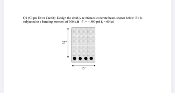 Q4 (50 pts Extra Credit): Design the doubly reinforced concrete beam shown below if it is subjected to a bending moment of 90