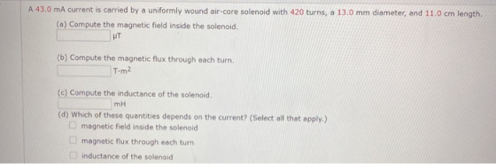 A 43.0 mA current is carried by a uniformly wound air-core solenoid with 420 turns, a 13.0 mm diameter, and 11.0 cm length. (
