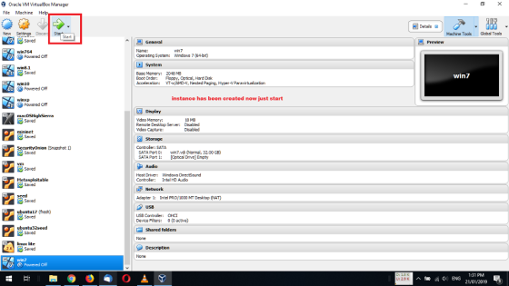 Oracle VM VirtualBox Manager File Machine Help Details郭 New Settings Discan S Machine Toos Global Tools Start win764 win7 Powered off Operating System: Wndows 7 (64-bit) win8.1 Base Mamory: 2048 ME Boot Order: Floppy, Optical, Hard Disk Acceleration: VT-xAMD-V, Nested Paging, Hyper-V Paravirtuaization win7 Awin10 Powered Off instance has been created now just start Powered off Display 18 MB Mdeo Memory: Remote Desktop Server: Mdeo Capture: Disabled Disabled Securityonion (Snapshot 1) Controler: SATA SATA Port: Wn7.vdi (Normal, 32.00 GB) SATA Port Optical Drivel Empty Host Driver: Controler: Windows DirectSound IntelHD Audo seed pt: Intel PRO/1000 MT Desktop (NAT) ubuntu17 (fresh) USB Controller: OHC Device Fiters: ( active) Shared folders linux lite 2.6 6Saved win7 1:31 PM 21/01/2019 3