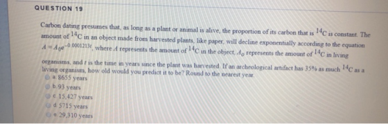 QUESTION 19 Carbon dating presumes that, as long as a plant or animal is alive, the proportion of its carbon that is C is con