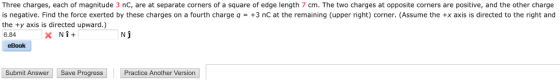 Three charges, each of magnitude 3 nC, are at separate corners of a square of edge length 7 cm. The two charges at opposite corners are positive, and the other charge is negative. Find the force exerted by these charges on a fourth charge q = +3 nC at the remaining (upper right) corner. (Assume the +x axis is directed to the right and the ty axis is directed upward.) 6.84 Nj eBook Submit Answer Save Progress ractice Another Version