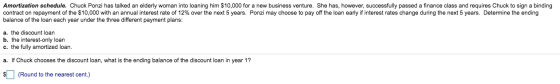 Amortization schedule. Chuck Ponzi has talked an elderly woman into loaning him $10,000 for a new business venture. She has,