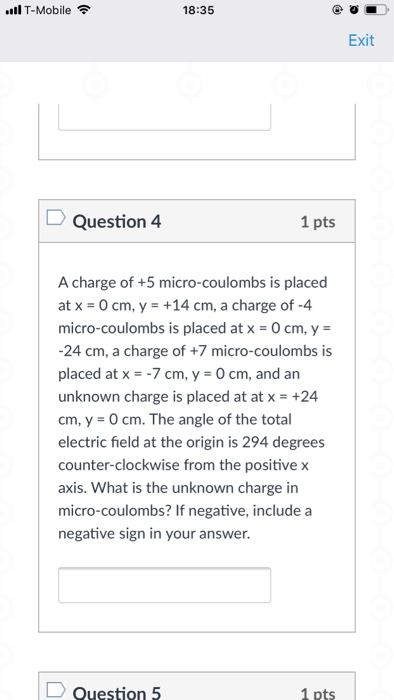 .ill T-Mobile 令 18:35 Exit Question 4 1 pts A charge of +5 micro-coulombs is placed at x-0 cm, y-+14 cm, a charge of-4 micro-coulombs is placed at x O cm, y 24 cm, a charge of +7 micro-coulombs is placed at x7 cm, y 0 cm, and an unknown charge is placed at at x+24 cm, y-0cm. The angle of the total electric field at the origin is 294 degrees counter-clockwise from the positive x axis. What is the unknown charge in micro-coulombs? If negative, include a negative sign in your answer. Question 5 1 pts