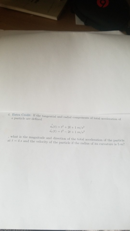 4. Extra Credit: If the tangential and radial components of total acceleration of a particle are defined what is the magnitude and direction of the total acceleration of the particle at t = 4 s and the velocity of the particle if the radius of its curvature is 5 m?