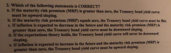 2. Which of the following statements is CORRECT? a. If the maturity risk premium (MRP) is greater than zero, the Treasury bon