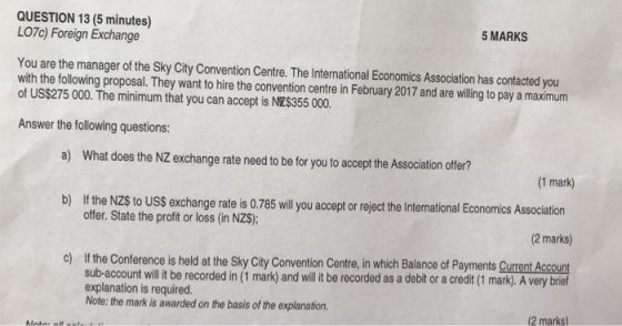 QUESTION 13 (5 minutes) LO7c) Foreign Exchange 5 MARKS You are the manager of the Sky City Convention Centre. The International Economics Association has contacted you with the following proposal. They want to hire the convention centre in February 2017 and are willing to pay a maximum of US$275 000. The minimum that you can accept is NZ$355 000. Answer the following questions a) What does the NZ exchange rate need to be for you to accept the Association offer? 1 mark) b) If the NZS to USs exchange rate is 0.785 will lou accep o reject the International Economics Association offer. State the profit or loss (in NZS); (2 marks) If the Conference is held at the Sky City Convention Centre, in which Balance of Payments Current Account sub-account ill it be recorded in (1 mark) and will it be recorded as a debit or a credit (1 mark). A very brief explanation is required. Note: the mark is awarded on the basis of the explanation. o) 2 marks)