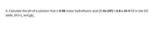 4. Calculate the pH of a solution that is 0.98 molar hydrofluoric acid (5) Ka (HF) = 6.8 x 10-4 Fill in the ICE table, (H1+),