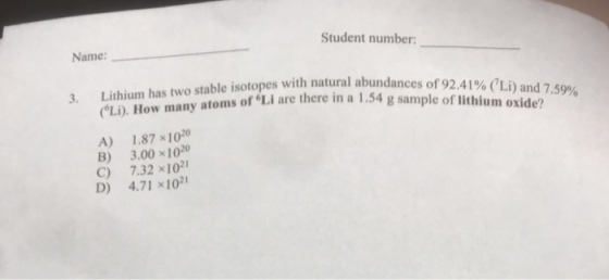 Student number: Name: Lithium has two stable isotopes with natural abundances of 92.41%ai Li). How many 3. atoms of Li are there in a 1.54 g sample of lithium oxide? of ) and 7.59% A) 1.87 ×1020 B) 3.001020 C) 7.32 x102 D) 4.71 x10