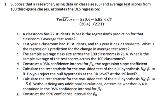 Suppose that a researcher, using data on class size (CS) and average test scores from 100 third-grade classes, estimates the OLS regression: 1. Test-Score = 520.4-5.82 × CS (20.4) (2.21) A classroom has 22 students. What is the regressions prediction for that classrooms average test score? Last year a classroom had 19 students, and this year it has 23 students. What is the regressions prediction for the change in average test score? The sample average class size across the 100 classrooms is 21.4. What is the sample average of the test scores across the 100 classrooms? Construct a 95% confidence interval for A, the regression slope coefficient Calculate the test statistic for the two-sided test of the null hypothesis Ho: A- 0. Do you reject the null hypothesis at the 5% level? At the 1% level? Calculate the test statistic for the two-sided test of the null hypothesis Ho: -5.6. Without doing any additional calculations, determine whether -5.6 is contained in the 95% confidence interval for A . Construct the 99% confidence interval for Ao . a. b. c. d. e. f. g.