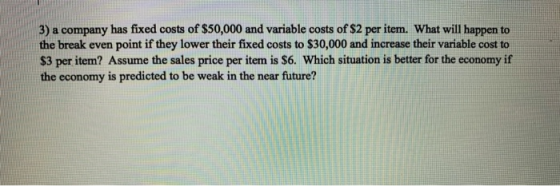 3) a company has fixed costs of $50,000 and variable costs of $2 per item. What will happen to the break even point if they l