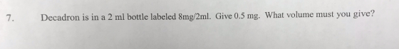 7. Decadron is in a 2 ml bottle labeled 8mg/2ml. Give 0.5 mg. What volume must you give?