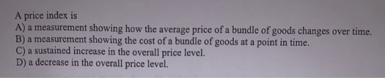 A price index is A) a measurement showing how the average price of a bundle of goods changes over time. B) a measurement show