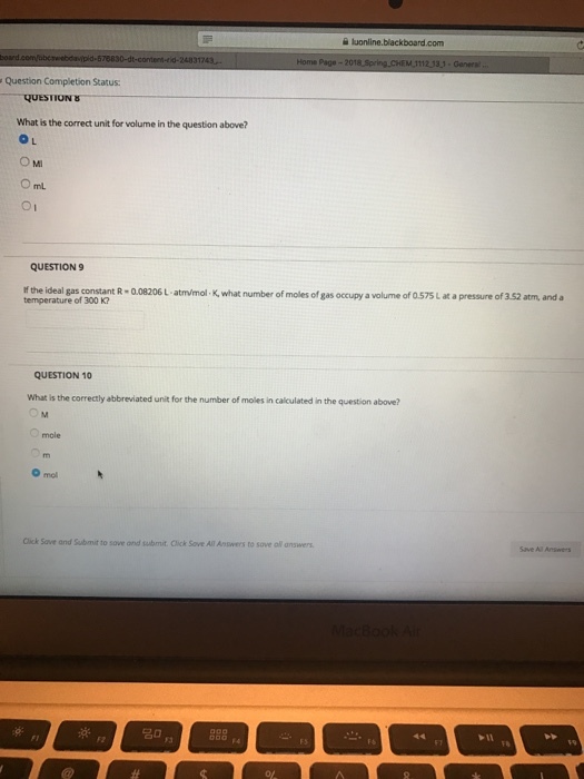 luonline Question Completion Status What is the correct unit for volume in the question above? O L Oml O1 QUESTION9 If the ideal gas constant R 0.08206 L-atm/mol K, what number of moles of gas occupy a volume of 0.575 L at a pressure of 3.52 atm, and a temperature of 300 K? QUESTION 10 What is the correctly abbreviated unit for the number of moles in calculated in the question above? mole O mol Click Save and Submit to sove ond submit. Click Sove All Answers to sove all answers 名
