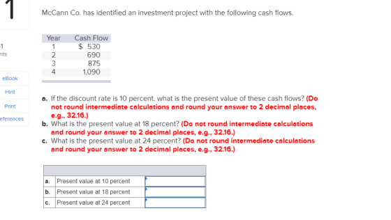 McCann Co. has identified an investment project with the following cash flows Year Cash Flow 2 3 4 $530 690 875 1,090 nts eBook Hint Print eferences a. If the discount rate is 10 percent, what is the present value of these cash flows? (Do not round intermediate calculations and round your answer to 2 decimal places, e.g., 32.16.) and round your answer to 2 decimal places, e.g., 32.16.) and round your answer to 2 decimal places, e.g., 32.16.) b. What is the present value at 18 percent? (Do not round intermediate calculations c. What is the present value at 24 percent? (Do not round intermediate calculations a. Present value at 10 percent b. Present value at 18 percent c. Present value at 24 percent