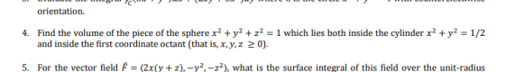 orientation. Find the volume of the piece of the sphere x2 + y2 + z2-1 which lies both inside the cylinder x2 + y2-1/2 and inside the first coordinate octant (that is, x,y,z 2 0). 4. 5. For the vector field F (2x(y +2)-y2-Z2), what is the surface integral of this field over the unit-radius