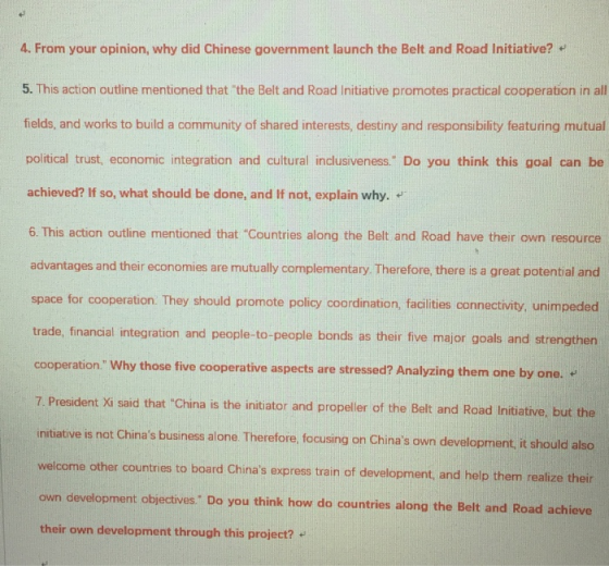 4. From your opinion, why did Chinese government launch the Belt and Road Initiative? 5. This action outline mentioned that the Belt and Road Initiative promotes practical cooperation in all fields, and works to build a community of shared interests, destiny and responsibility featuring mutual political trust, economic integration and cultural inclusiveness Do you think this goal can be achieved? If so, what should be done, and If not, explain why. 6. This action outline mentioned that Countries along the Belt and Road have their own resource advantages and their econormies are mutually complementary Therefore, there is a oreat potential and space for cooperation. They should promote policy coordination, facilities connectivity, unimpeded trade, financial integration and people-to-people bonds as their five major goals and strengthen cooperation Why those five cooperative aspects are stressed? Analyzing them one by one. 7. President Xi said that China is the initiator and propeller of the Belt and Road Initiative, but the initiative is not Chinas business alone. Therefore, focusing on Chinas own development, it should also welcome other countries to board Chinas express train of development, and help them realize their own development objectives Do you think how do countries along the Belt and Road achieve their own development through this project?