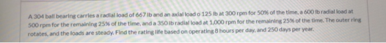 A 304 ball bearing carries a radial load of 667 lb and an axial load o 125 lb at 300 rpm for 50% of the time, a 600 lb radial