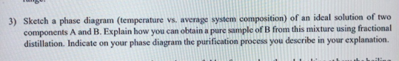 3) Sketch a phase diagram (temperature vs. average system composition) of an ideal solution of two components A and B. Explai
