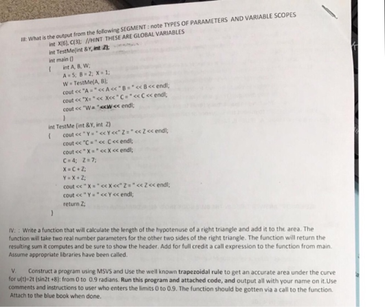 int X(6), C(3): /HINT THESE ARE GLOBAL VARIABLES int TestMe(int & Y, int Zk-...m int main 0 Ill: What is the output from the following SEGMENT: note TYPES OF PARAMETERS AND VARIABLE SCOPES W TestMe(A, B); cout <<-A << A << B = << B << endl; int TestMe (int &Y, int Z) cout << C << C << endl; cout << Y = << Y << endl; return Z; IV: : Write a function that will calculate the length of the hypotenuse of a right triangle and add it to the area. The function will take two real number parameters for the other two sides of the right triangle. The function will return the resulting sum it computes and be sure to show the header. Add for full credit a call expression to the function from main. Assume appropriate libraries have been called. V. Construct a program using MSVS and Use the well known trapezoidal rule to get an accurate area under the curve for u(t)-2t (sin2t +8): from 0 to 0.9 radians. Run this program and attached code, and output all with your name on it.Use comments and instructions to user who enters the limits 0 to 0.9. The function should be gotten via a call to the function. Attach to the blue book when done.
