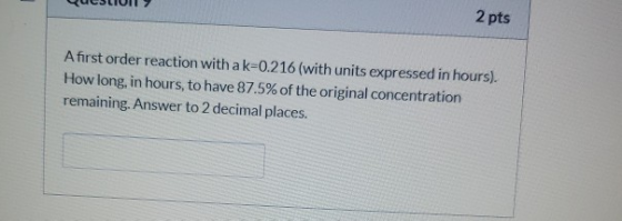 2 pts A first order reaction with a k=0.216 (with units expressed in hours). How long, in hours, to have 87.5% of the origina