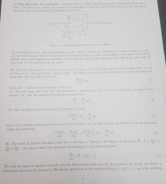 #1 The Equation of Continuity: Consider Figure 1 which illustrates a small mathernat ical box in a fluid. The basic idea behind the equation of continuity is that the rate of mass flow into the box must equal the time rate of change of the mass in the box (pur)l Figure 1: A small mathematical box in a fluid A) Consider just the 2-faces of the box for now. Figure 1 shows ρυ.Ε entering at and leaving at + ρ is the fhnd density which could depend on position and u is ther component of the speed of the fhì which also could depend on position). What are the units of the quantity pu.,? What are the units of this term if it is multiplied by an area? (B) The rate of mass flow into the box at z is given by+pmus dzdy and the rate of mass flow out of the box at - dr is given by -(pu) dzdy. Use what you know about derivatives to show that the net mass flow into the box is given by dV where dV -dudydz is the volume of the box (C) The net mass flow into the box, Equation 1, should equal the time rate of change of mass in the volume, dV. Use the definition of density to show that, ot ot (D) The one-dimensional equation of continuity is now dV Show that similar analysis including mass flow through the top and bottom as well as the front and back yields the following (E) The term in square brackets looks like a divergence! Recall a divergence is given by + ал a Use this to write the equation of continuity in its standard form sume that the density fluctuations and velocity fluctuations are small and derive a ized equation of continuity. Recall the definition of the condensation, ρ-Po(1 + s). ρο is the ambient (F) Now we want to as