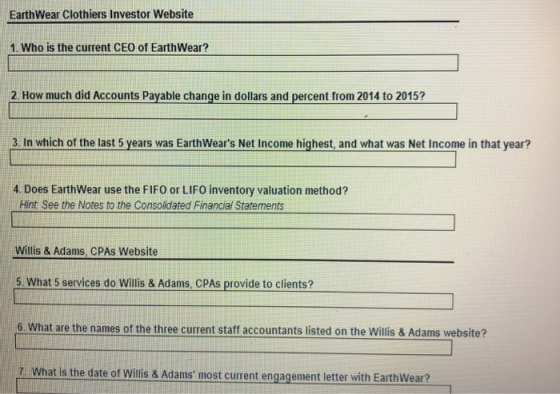 EarthWear Clothiers Investor Website 1. Who is the current CEO of EarthWear? 2. How much did Accounts Payable change in dollars and percent from 2014 to 2015? 3 In which of the last 5 years was EarthWears Net Income highest, and what was Net Income in that year? 4. Does EarthWear use the FIFO or LIFO inventory valuation method? Hint See the Notes to the Consolidated Financial Statements Willis & Adams, CPAs Website 5. What 5 services do Willis & Adams, CPAs provide to clients? What are the names of the three current staff accountants listed on the Willis & Adams website? 7. What is the date of Willis & Adams most current engagement letter wit h EarthWear?